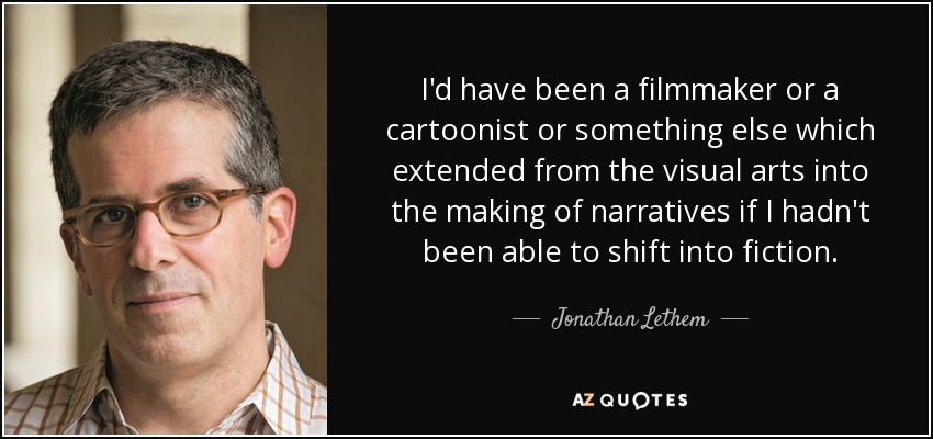I'd have been a filmmaker or a cartoonist or something else which extended from the visual arts into the making of narratives if I hadn't been able to shift into fiction. - Jonathan Lethem
