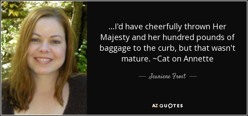 ...I'd have cheerfully thrown Her Majesty and her hundred pounds of baggage to the curb, but that wasn't mature. ~Cat on Annette - Jeaniene Frost