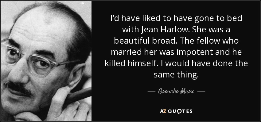 I'd have liked to have gone to bed with Jean Harlow. She was a beautiful broad. The fellow who married her was impotent and he killed himself. I would have done the same thing. - Groucho Marx