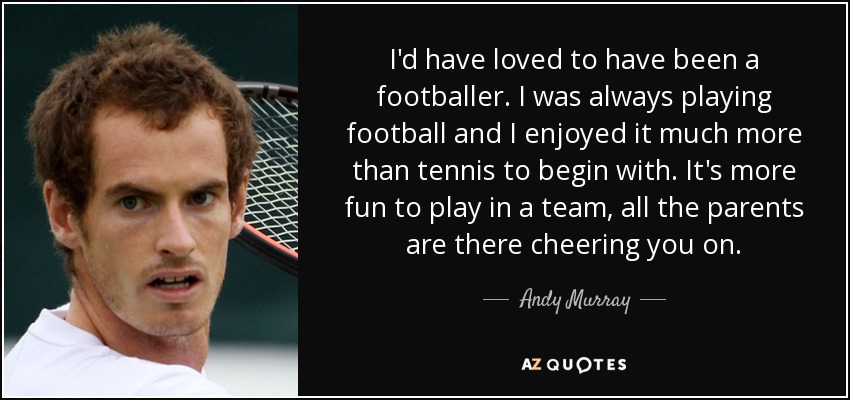 I'd have loved to have been a footballer. I was always playing football and I enjoyed it much more than tennis to begin with. It's more fun to play in a team, all the parents are there cheering you on. - Andy Murray