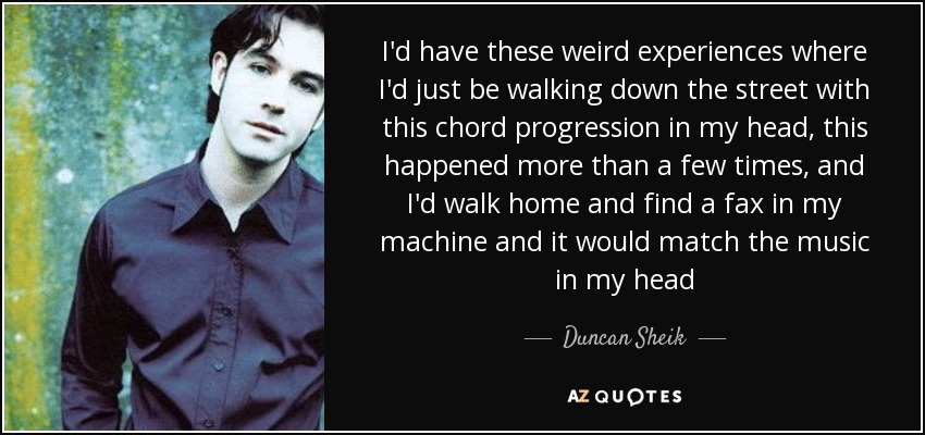 I'd have these weird experiences where I'd just be walking down the street with this chord progression in my head, this happened more than a few times, and I'd walk home and find a fax in my machine and it would match the music in my head - Duncan Sheik