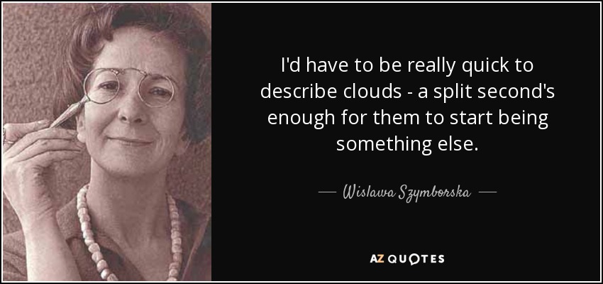 I'd have to be really quick to describe clouds - a split second's enough for them to start being something else. - Wislawa Szymborska