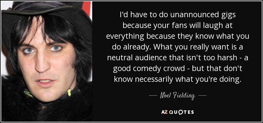 I'd have to do unannounced gigs because your fans will laugh at everything because they know what you do already. What you really want is a neutral audience that isn't too harsh - a good comedy crowd - but that don't know necessarily what you're doing. - Noel Fielding