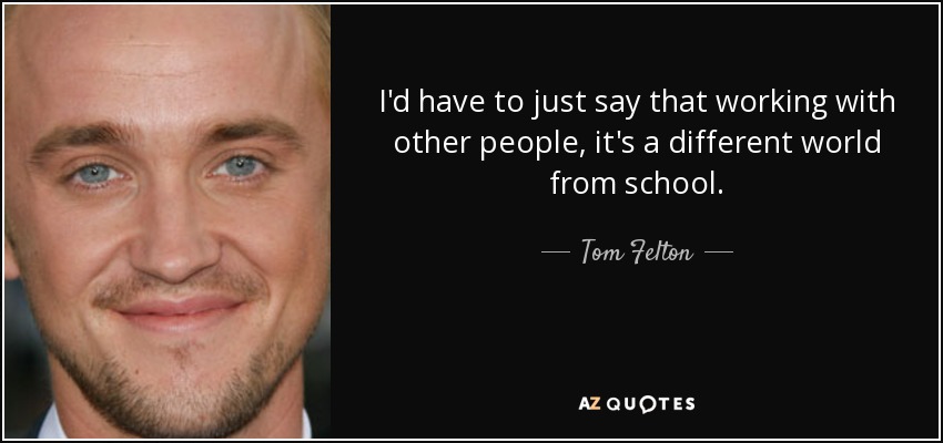 I'd have to just say that working with other people, it's a different world from school. - Tom Felton