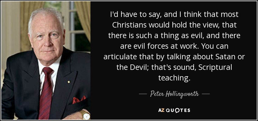 I'd have to say, and I think that most Christians would hold the view, that there is such a thing as evil, and there are evil forces at work. You can articulate that by talking about Satan or the Devil; that's sound, Scriptural teaching. - Peter Hollingworth