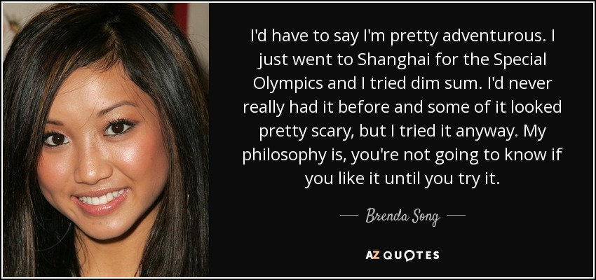 I'd have to say I'm pretty adventurous. I just went to Shanghai for the Special Olympics and I tried dim sum. I'd never really had it before and some of it looked pretty scary, but I tried it anyway. My philosophy is, you're not going to know if you like it until you try it. - Brenda Song