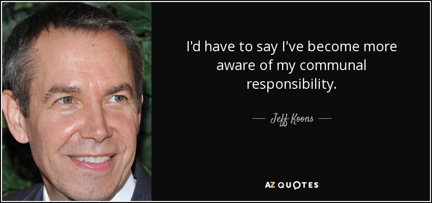 I'd have to say I've become more aware of my communal responsibility. - Jeff Koons