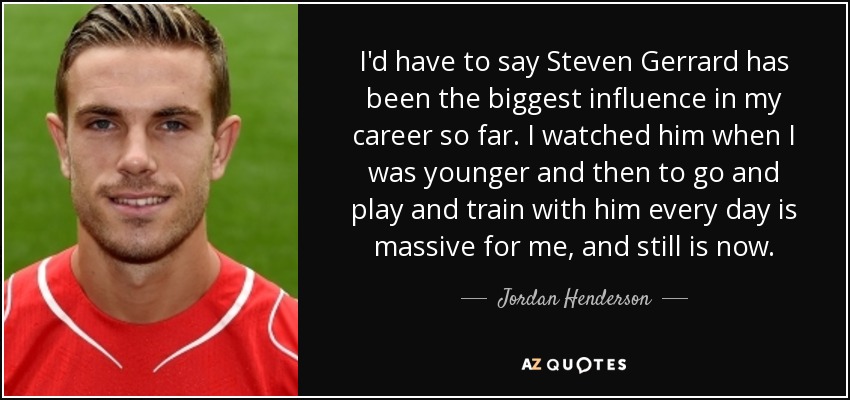 I'd have to say Steven Gerrard has been the biggest influence in my career so far. I watched him when I was younger and then to go and play and train with him every day is massive for me, and still is now. - Jordan Henderson