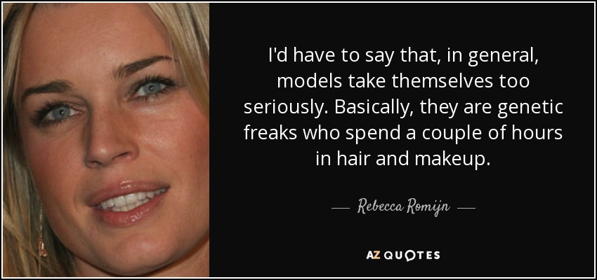 I'd have to say that, in general, models take themselves too seriously. Basically, they are genetic freaks who spend a couple of hours in hair and makeup. - Rebecca Romijn