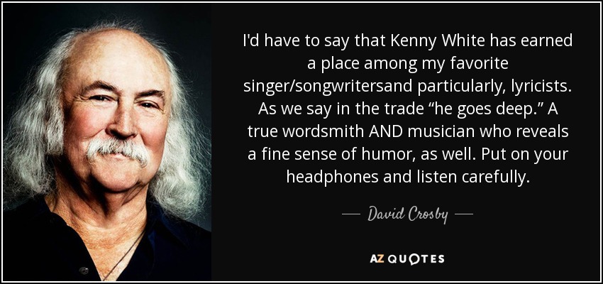 I'd have to say that Kenny White has earned a place among my favorite singer/songwritersand particularly, lyricists. As we say in the trade “he goes deep.” A true wordsmith AND musician who reveals a fine sense of humor, as well. Put on your headphones and listen carefully. - David Crosby