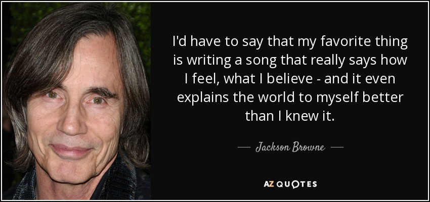 I'd have to say that my favorite thing is writing a song that really says how I feel, what I believe - and it even explains the world to myself better than I knew it. - Jackson Browne