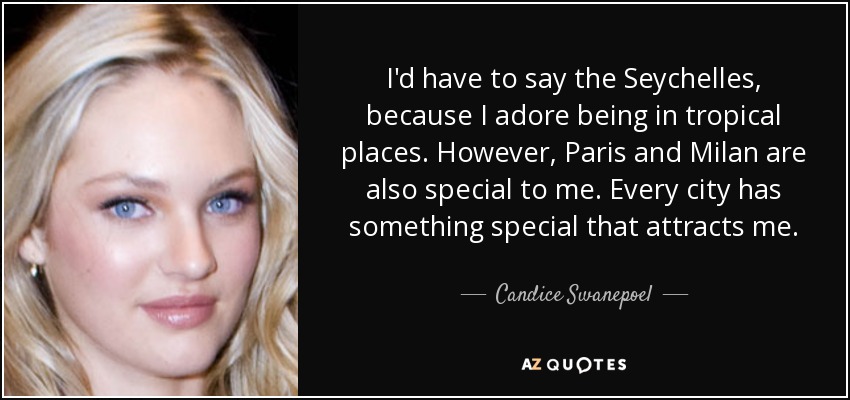 I'd have to say the Seychelles, because I adore being in tropical places. However, Paris and Milan are also special to me. Every city has something special that attracts me. - Candice Swanepoel