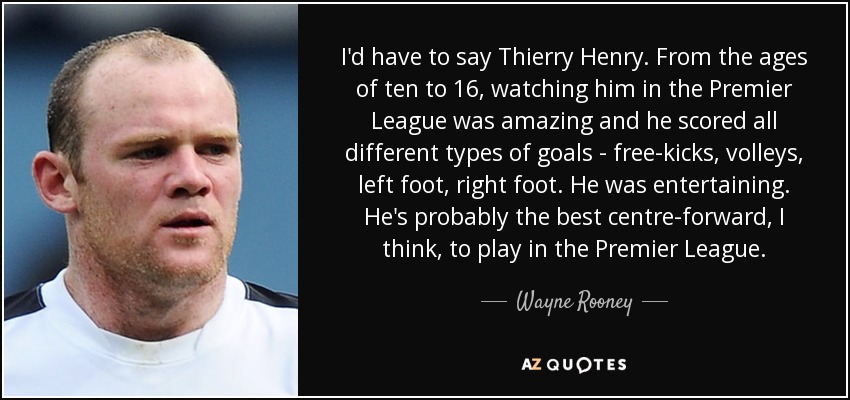 I'd have to say Thierry Henry. From the ages of ten to 16, watching him in the Premier League was amazing and he scored all different types of goals - free-kicks, volleys, left foot, right foot. He was entertaining. He's probably the best centre-forward, I think, to play in the Premier League. - Wayne Rooney