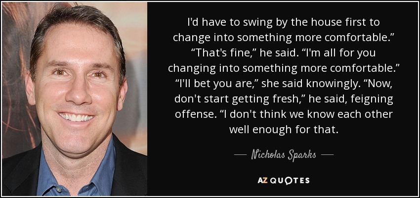 I'd have to swing by the house first to change into something more comfortable.” “That's fine,” he said. “I'm all for you changing into something more comfortable.” “I'll bet you are,” she said knowingly. “Now, don't start getting fresh,” he said, feigning offense. “I don't think we know each other well enough for that. - Nicholas Sparks