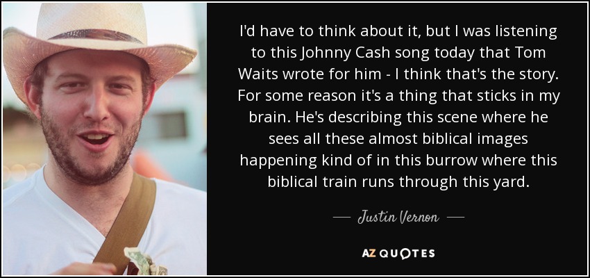 I'd have to think about it, but I was listening to this Johnny Cash song today that Tom Waits wrote for him - I think that's the story. For some reason it's a thing that sticks in my brain. He's describing this scene where he sees all these almost biblical images happening kind of in this burrow where this biblical train runs through this yard. - Justin Vernon