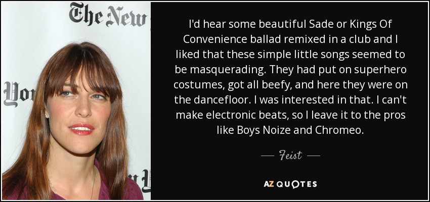 I'd hear some beautiful Sade or Kings Of Convenience ballad remixed in a club and I liked that these simple little songs seemed to be masquerading. They had put on superhero costumes, got all beefy, and here they were on the dancefloor. I was interested in that. I can't make electronic beats, so I leave it to the pros like Boys Noize and Chromeo. - Feist