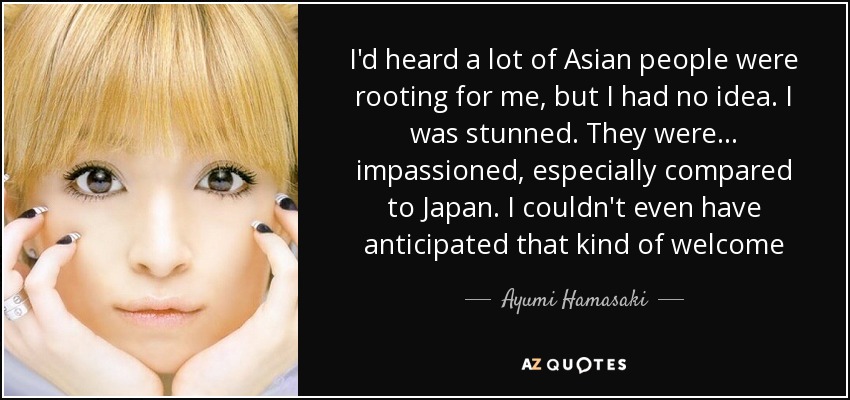 I'd heard a lot of Asian people were rooting for me, but I had no idea. I was stunned. They were... impassioned, especially compared to Japan. I couldn't even have anticipated that kind of welcome - Ayumi Hamasaki