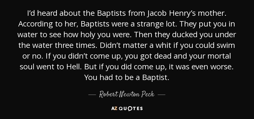 I’d heard about the Baptists from Jacob Henry’s mother. According to her, Baptists were a strange lot. They put you in water to see how holy you were. Then they ducked you under the water three times. Didn’t matter a whit if you could swim or no. If you didn’t come up, you got dead and your mortal soul went to Hell. But if you did come up, it was even worse. You had to be a Baptist. - Robert Newton Peck