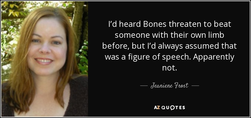I’d heard Bones threaten to beat someone with their own limb before, but I’d always assumed that was a figure of speech. Apparently not. - Jeaniene Frost