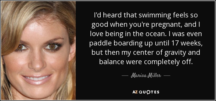 I'd heard that swimming feels so good when you're pregnant, and I love being in the ocean. I was even paddle boarding up until 17 weeks, but then my center of gravity and balance were completely off. - Marisa Miller