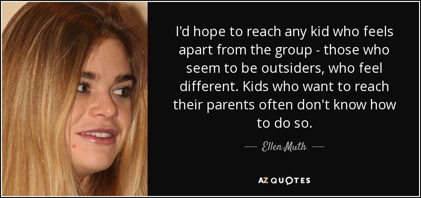 I'd hope to reach any kid who feels apart from the group - those who seem to be outsiders, who feel different. Kids who want to reach their parents often don't know how to do so. - Ellen Muth