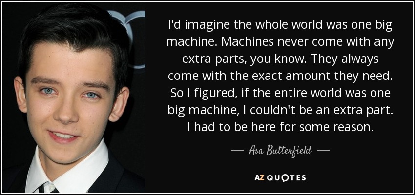 I'd imagine the whole world was one big machine. Machines never come with any extra parts, you know. They always come with the exact amount they need. So I figured, if the entire world was one big machine, I couldn't be an extra part. I had to be here for some reason. - Asa Butterfield