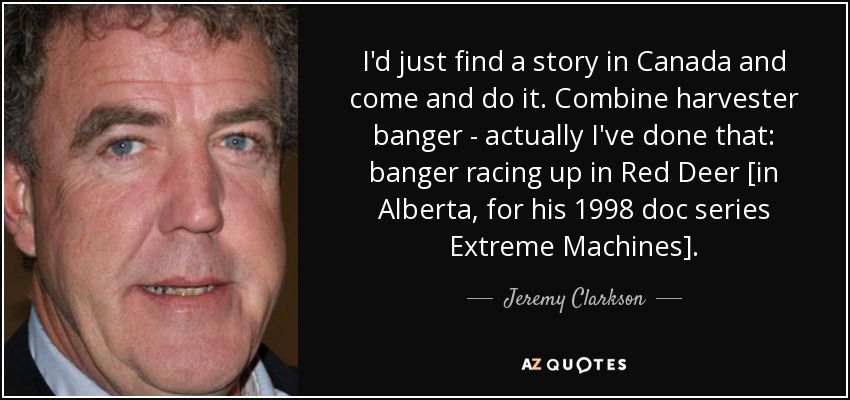 I'd just find a story in Canada and come and do it. Combine harvester banger - actually I've done that: banger racing up in Red Deer [in Alberta, for his 1998 doc series Extreme Machines]. - Jeremy Clarkson