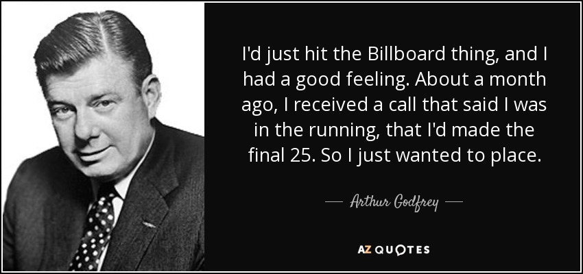 I'd just hit the Billboard thing, and I had a good feeling. About a month ago, I received a call that said I was in the running, that I'd made the final 25. So I just wanted to place. - Arthur Godfrey