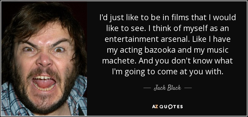 I'd just like to be in films that I would like to see. I think of myself as an entertainment arsenal. Like I have my acting bazooka and my music machete. And you don't know what I'm going to come at you with. - Jack Black