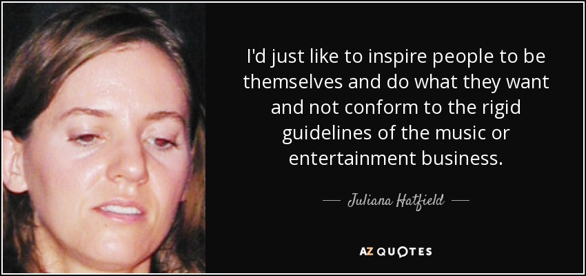 I'd just like to inspire people to be themselves and do what they want and not conform to the rigid guidelines of the music or entertainment business. - Juliana Hatfield