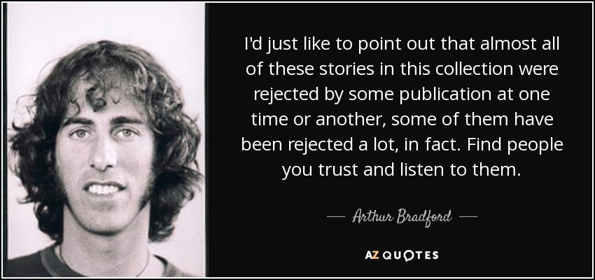 I'd just like to point out that almost all of these stories in this collection were rejected by some publication at one time or another, some of them have been rejected a lot, in fact. Find people you trust and listen to them. - Arthur Bradford