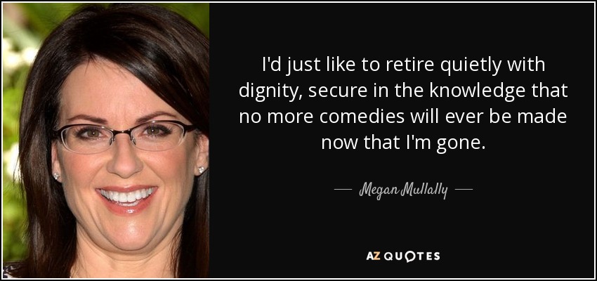 I'd just like to retire quietly with dignity, secure in the knowledge that no more comedies will ever be made now that I'm gone. - Megan Mullally