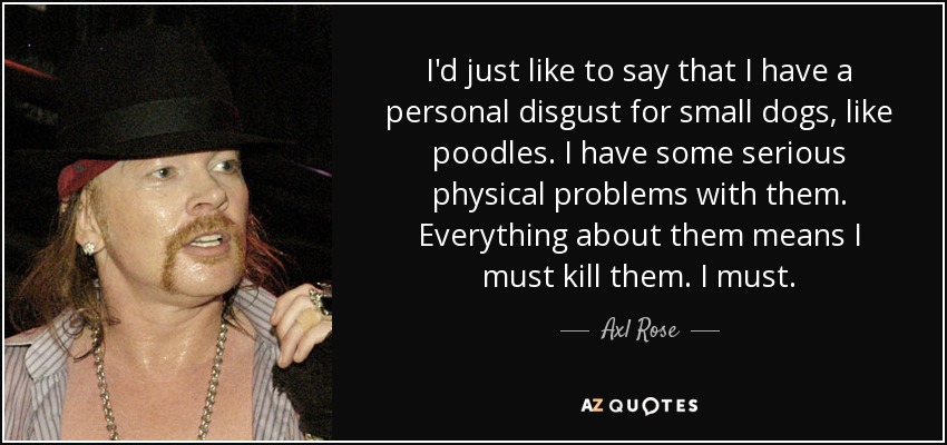 I'd just like to say that I have a personal disgust for small dogs, like poodles. I have some serious physical problems with them. Everything about them means I must kill them. I must. - Axl Rose