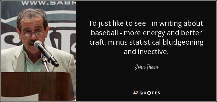 I'd just like to see - in writing about baseball - more energy and better craft, minus statistical bludgeoning and invective. - John Thorn