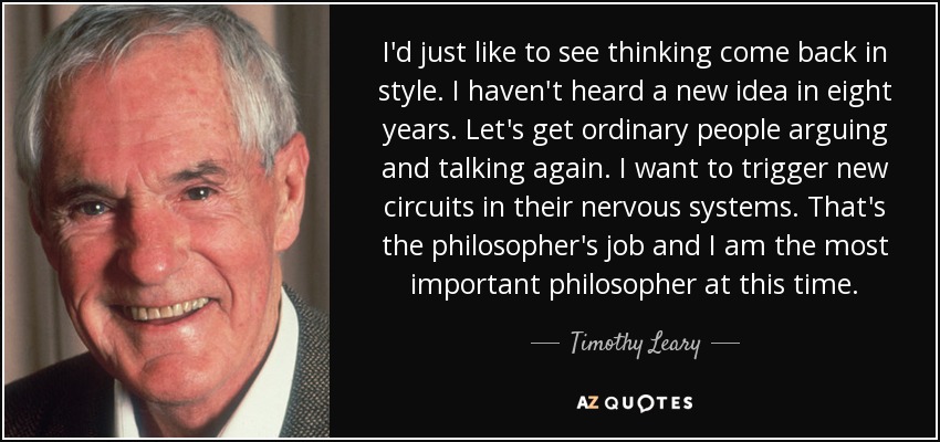 I'd just like to see thinking come back in style. I haven't heard a new idea in eight years. Let's get ordinary people arguing and talking again. I want to trigger new circuits in their nervous systems. That's the philosopher's job and I am the most important philosopher at this time. - Timothy Leary