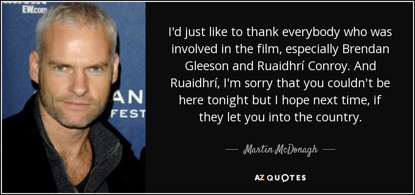 I'd just like to thank everybody who was involved in the film, especially Brendan Gleeson and Ruaidhrí Conroy. And Ruaidhrí, I'm sorry that you couldn't be here tonight but I hope next time, if they let you into the country. - Martin McDonagh