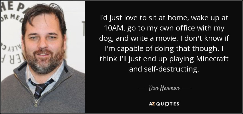 I'd just love to sit at home, wake up at 10AM, go to my own office with my dog, and write a movie. I don't know if I'm capable of doing that though. I think I'll just end up playing Minecraft and self-destructing. - Dan Harmon