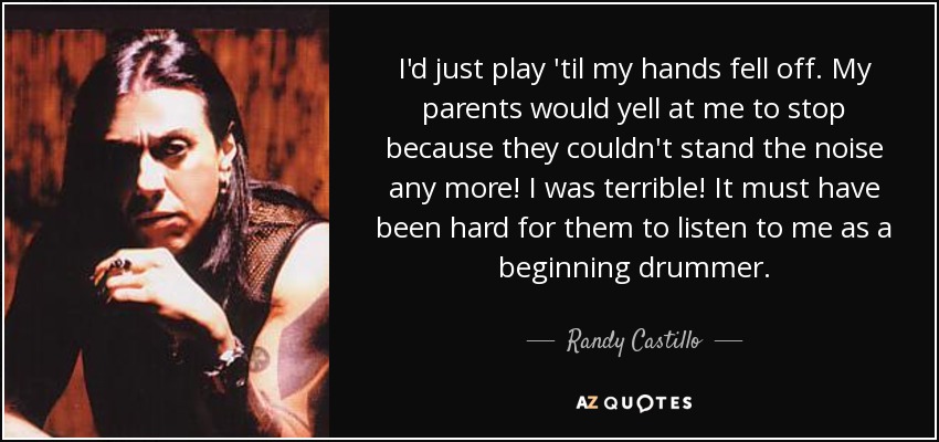 I'd just play 'til my hands fell off. My parents would yell at me to stop because they couldn't stand the noise any more! I was terrible! It must have been hard for them to listen to me as a beginning drummer. - Randy Castillo