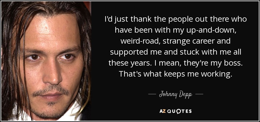 I'd just thank the people out there who have been with my up-and-down, weird-road, strange career and supported me and stuck with me all these years. I mean, they're my boss. That's what keeps me working. - Johnny Depp