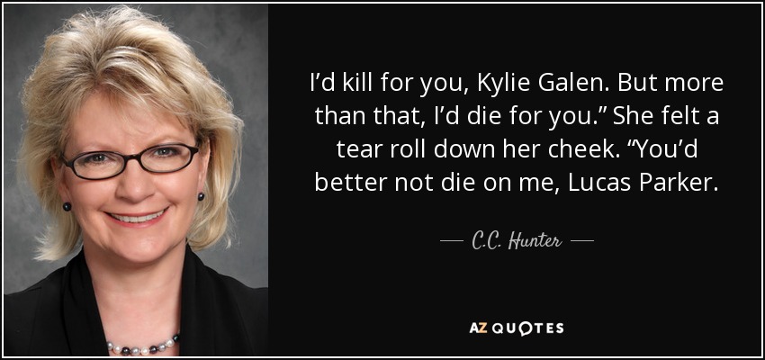 I’d kill for you, Kylie Galen. But more than that, I’d die for you.” She felt a tear roll down her cheek. “You’d better not die on me, Lucas Parker. - C.C. Hunter
