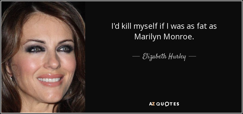 I'd kill myself if I was as fat as Marilyn Monroe. - Elizabeth Hurley