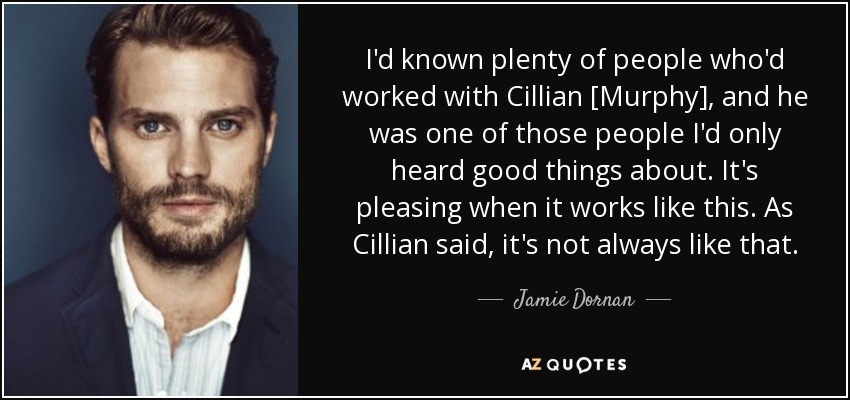 I'd known plenty of people who'd worked with Cillian [Murphy], and he was one of those people I'd only heard good things about. It's pleasing when it works like this. As Cillian said, it's not always like that. - Jamie Dornan