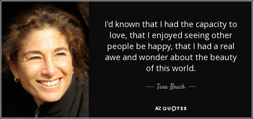 I'd known that I had the capacity to love, that I enjoyed seeing other people be happy, that I had a real awe and wonder about the beauty of this world. - Tara Brach