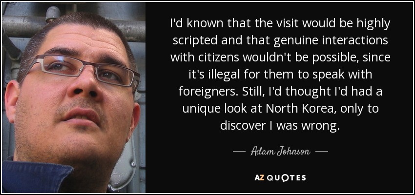 I'd known that the visit would be highly scripted and that genuine interactions with citizens wouldn't be possible, since it's illegal for them to speak with foreigners. Still, I'd thought I'd had a unique look at North Korea, only to discover I was wrong. - Adam Johnson