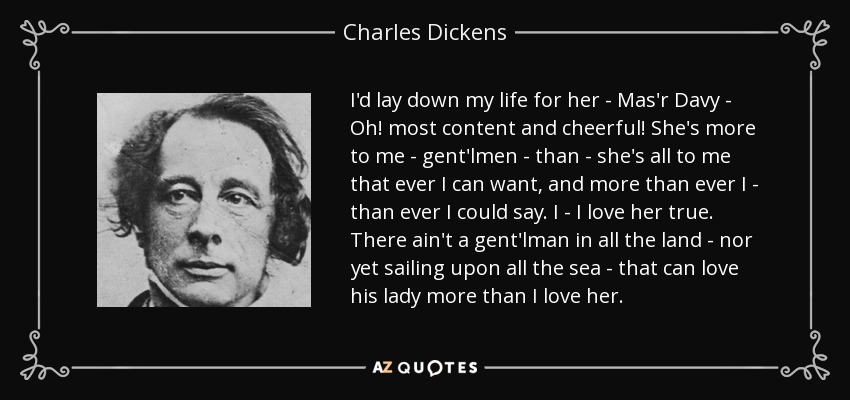 I'd lay down my life for her - Mas'r Davy - Oh! most content and cheerful! She's more to me - gent'lmen - than - she's all to me that ever I can want, and more than ever I - than ever I could say. I - I love her true. There ain't a gent'lman in all the land - nor yet sailing upon all the sea - that can love his lady more than I love her. - Charles Dickens