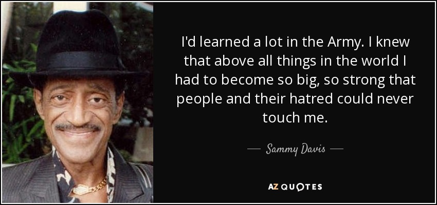 I'd learned a lot in the Army. I knew that above all things in the world I had to become so big, so strong that people and their hatred could never touch me. - Sammy Davis, Jr.