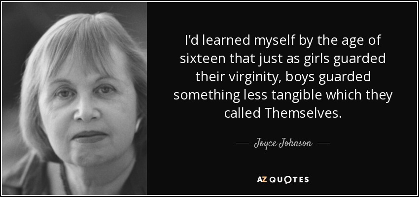 I'd learned myself by the age of sixteen that just as girls guarded their virginity, boys guarded something less tangible which they called Themselves. - Joyce Johnson