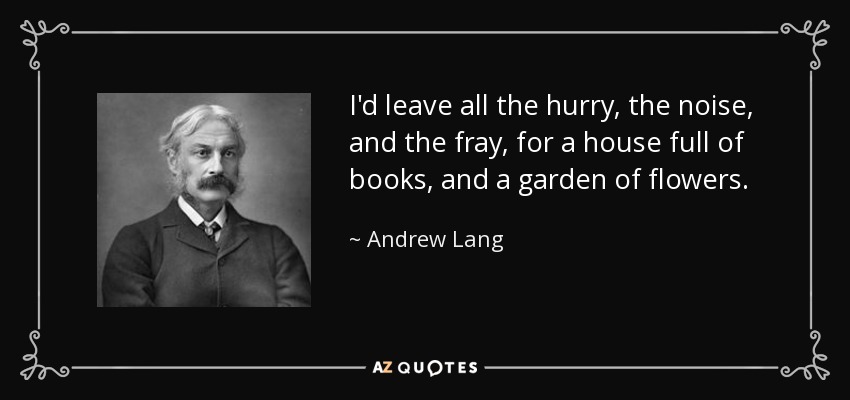 I'd leave all the hurry, the noise, and the fray, for a house full of books, and a garden of flowers. - Andrew Lang