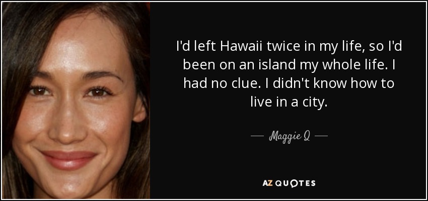 I'd left Hawaii twice in my life, so I'd been on an island my whole life. I had no clue. I didn't know how to live in a city. - Maggie Q