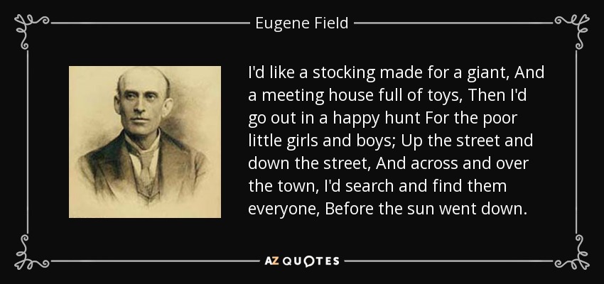 I'd like a stocking made for a giant, And a meeting house full of toys, Then I'd go out in a happy hunt For the poor little girls and boys; Up the street and down the street, And across and over the town, I'd search and find them everyone, Before the sun went down. - Eugene Field